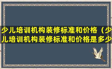 少儿培训机构装修标准和价格（少儿培训机构装修标准和价格是多少）