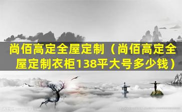 尚佰高定全屋定制（尚佰高定全屋定制衣柜138平大号多少钱）