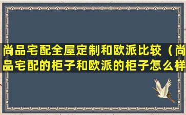 尚品宅配全屋定制和欧派比较（尚品宅配的柜子和欧派的柜子怎么样）