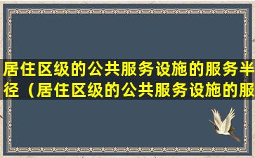 居住区级的公共服务设施的服务半径（居住区级的公共服务设施的服务半径为多少）