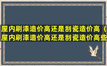 屋内刷漆造价高还是刮瓷造价高（屋内刷漆造价高还是刮瓷造价高些）