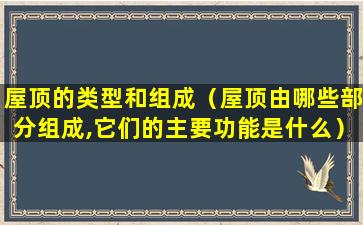 屋顶的类型和组成（屋顶由哪些部分组成,它们的主要功能是什么）