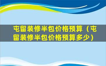 屯留装修半包价格预算（屯留装修半包价格预算多少）