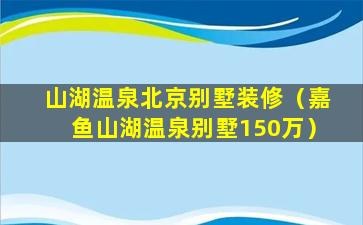 山湖温泉北京别墅装修（嘉鱼山湖温泉别墅150万）