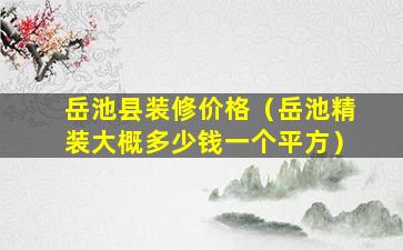 岳池县装修价格（岳池精装大概多少钱一个平方）