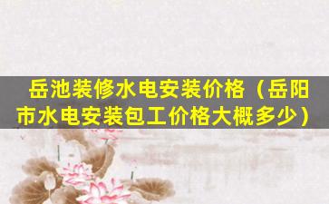 岳池装修水电安装价格（岳阳市水电安装包工价格大概多少）