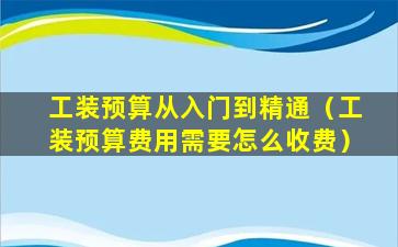 工装预算从入门到精通（工装预算费用需要怎么收费）