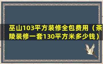 巫山103平方装修全包费用（茶陵装修一套130平方米多少钱）