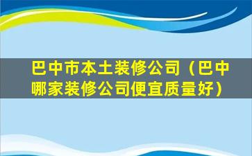 巴中市本土装修公司（巴中哪家装修公司便宜质量好）