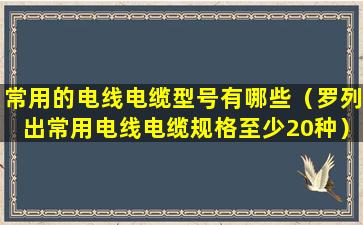 常用的电线电缆型号有哪些（罗列出常用电线电缆规格至少20种）