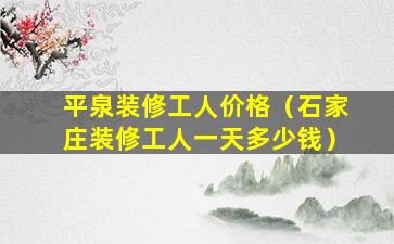 平泉装修工人价格（石家庄装修工人一天多少钱）