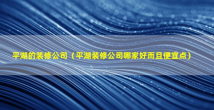 平湖的装修公司（平湖装修公司哪家好而且便宜点）