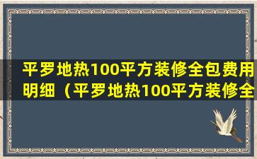 平罗地热100平方装修全包费用明细（平罗地热100平方装修全包费用明细图）