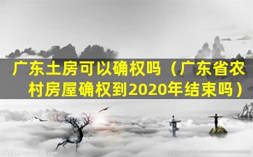 广东土房可以确权吗（广东省农村房屋确权到2020年结束吗）