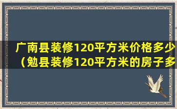 广南县装修120平方米价格多少（勉县装修120平方米的房子多少钱）