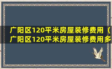 广阳区120平米房屋装修费用（广阳区120平米房屋装修费用多少）