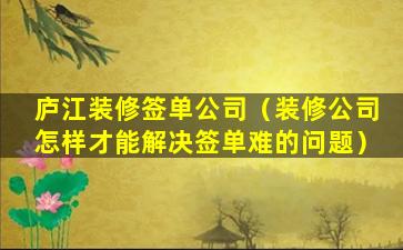 庐江装修签单公司（装修公司怎样才能解决签单难的问题）