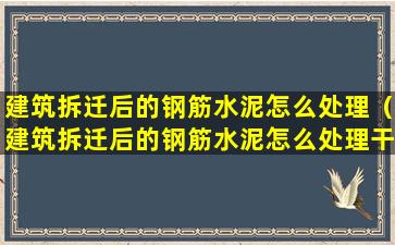 建筑拆迁后的钢筋水泥怎么处理（建筑拆迁后的钢筋水泥怎么处理干净）