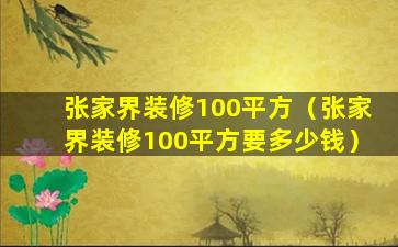 张家界装修100平方（张家界装修100平方要多少钱）