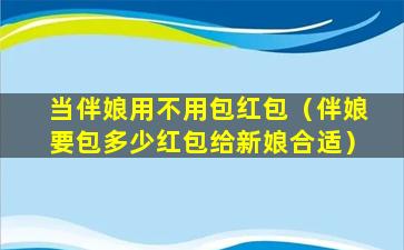 当伴娘用不用包红包（伴娘要包多少红包给新娘合适）