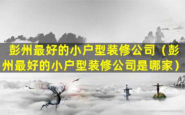 彭州最好的小户型装修公司（彭州最好的小户型装修公司是哪家）