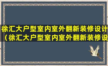 徐汇大户型室内室外翻新装修设计（徐汇大户型室内室外翻新装修设计公司）