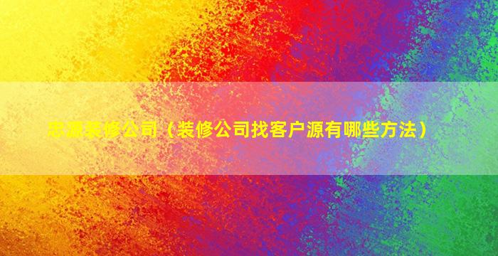 忠源装修公司（装修公司找客户源有哪些方法）