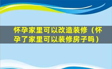 怀孕家里可以改造装修（怀孕了家里可以装修房子吗）