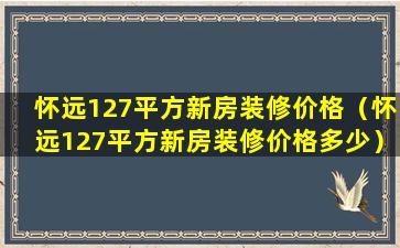 怀远127平方新房装修价格（怀远127平方新房装修价格多少）