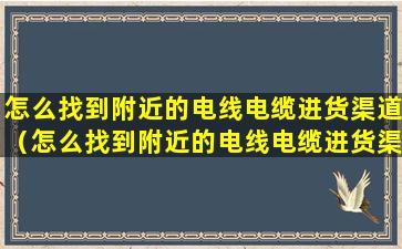 怎么找到附近的电线电缆进货渠道（怎么找到附近的电线电缆进货渠道电话）