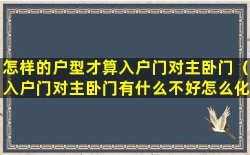 怎样的户型才算入户门对主卧门（入户门对主卧门有什么不好怎么化解）