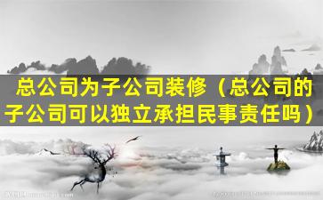 总公司为子公司装修（总公司的子公司可以独立承担民事责任吗）