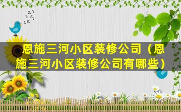 恩施三河小区装修公司（恩施三河小区装修公司有哪些）