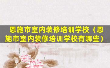 恩施市室内装修培训学校（恩施市室内装修培训学校有哪些）