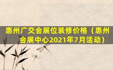 惠州广交会展位装修价格（惠州会展中心2021年7月活动）