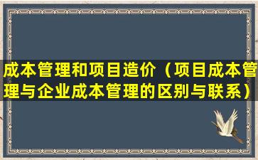 成本管理和项目造价（项目成本管理与企业成本管理的区别与联系）