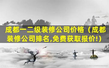 成都一二级装修公司价格（成都装修公司排名,免费获取报价!）