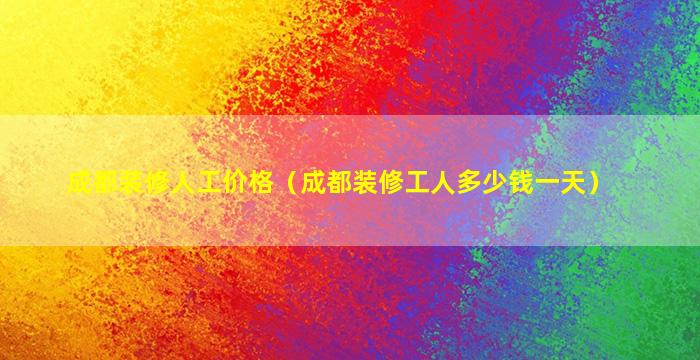 成都装修人工价格（成都装修工人多少钱一天）