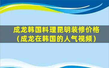 成龙韩国料理昆明装修价格（成龙在韩国的人气视频）