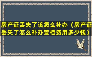 房产证丢失了该怎么补办（房产证丢失了怎么补办查档费用多少钱）