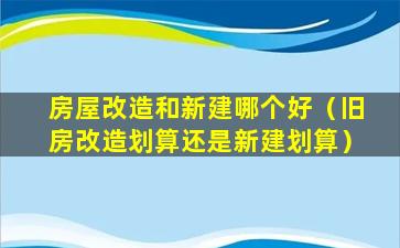 房屋改造和新建哪个好（旧房改造划算还是新建划算）