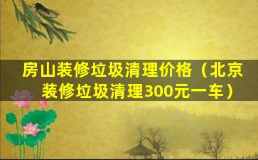 房山装修垃圾清理价格（北京装修垃圾清理300元一车）