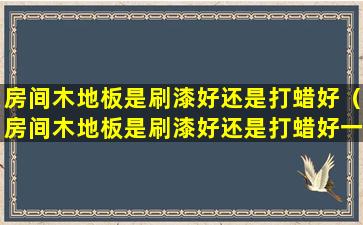 房间木地板是刷漆好还是打蜡好（房间木地板是刷漆好还是打蜡好一点）