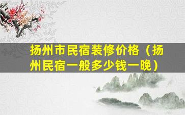 扬州市民宿装修价格（扬州民宿一般多少钱一晚）