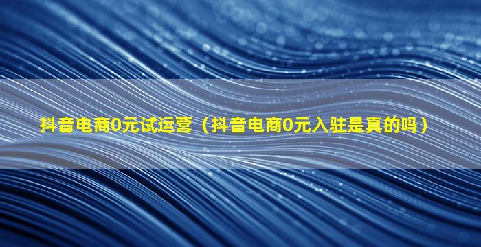 抖音电商0元试运营（抖音电商0元入驻是真的吗）