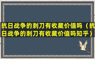 抗日战争的刺刀有收藏价值吗（抗日战争的刺刀有收藏价值吗知乎）