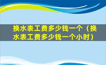 换水表工费多少钱一个（换水表工费多少钱一个小时）