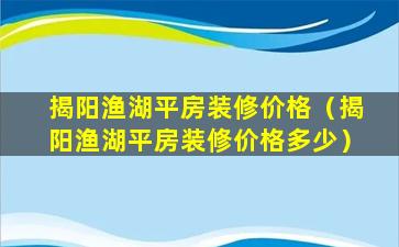 揭阳渔湖平房装修价格（揭阳渔湖平房装修价格多少）