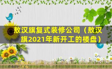 敖汉旗复式装修公司（敖汉旗2021年新开工的楼盘）