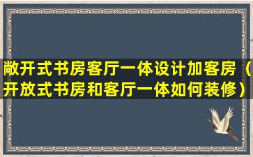 敞开式书房客厅一体设计加客房（开放式书房和客厅一体如何装修）